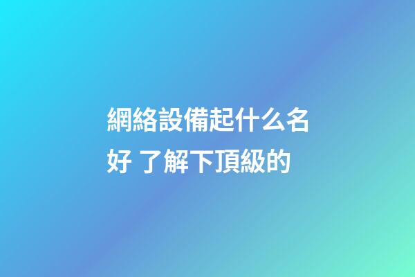 網絡設備起什么名好 了解下頂級的-第1張-公司起名-玄機派